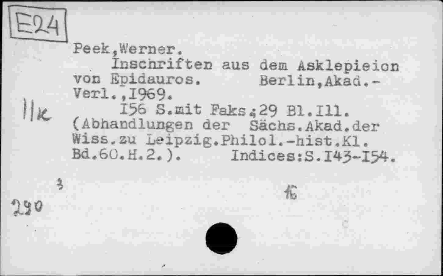 ﻿ієад
Peek,Werner.
Inschriften aus dem Asklepieion von Eoidauros. Berlin.Akad.-Verl.,1969.
Ib	156 S.mit Paks^29 Bl.Ill.
(Abhandlungen der Sachs.Akad.der Wiss.zu Leipzig.Philol.-hist.Kl. Bd.60.H.2.). IndiceszS.145-154.